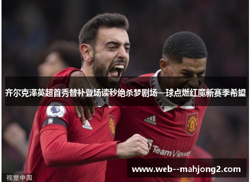 齐尔克泽英超首秀替补登场读秒绝杀梦剧场一球点燃红魔新赛季希望