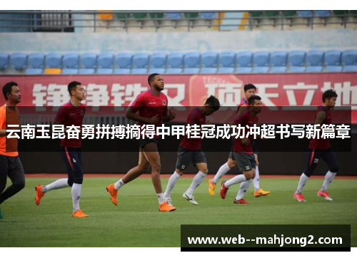 云南玉昆奋勇拼搏摘得中甲桂冠成功冲超书写新篇章