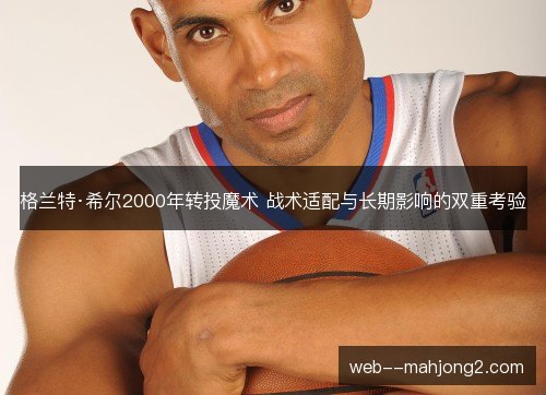 格兰特·希尔2000年转投魔术 战术适配与长期影响的双重考验 格兰特·希尔2000年转投魔术 战术适配与长期影响的双重考验
